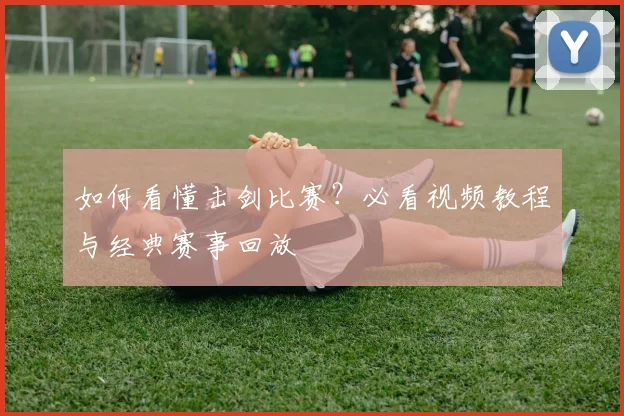 如何看懂击剑比赛？必看视频教程与经典赛事回放