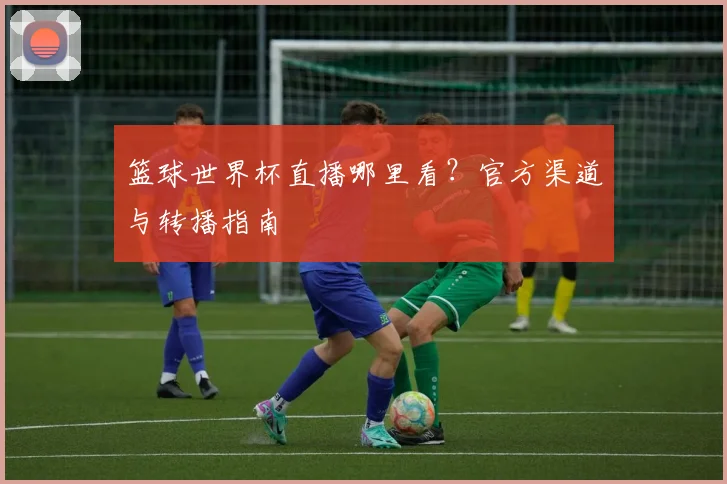 篮球世界杯直播哪里看？官方渠道与转播指南